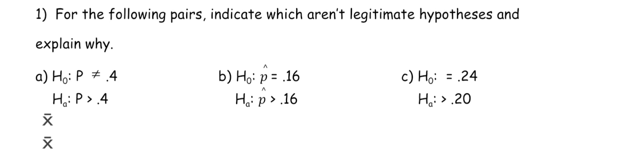 For the following pairs, indicate which aren't legitimate hypotheses and
explain why.
a) H_0:P!= .4 b) H_0:hat p=.16 c) H_0:=.24
H_a:P>.4
H_a:hat p>.16
H_a:>.20

overline X