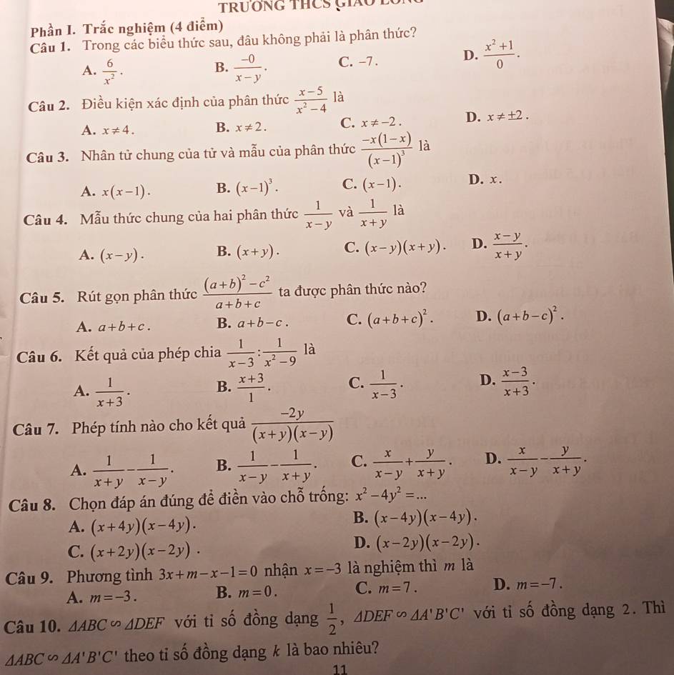 TrươNG THCS Cáo 2
Phần I. Trắc nghiệm (4 điểm)
Câu 1. Trong các biểu thức sau, đâu không phải là phân thức?
A.  6/x^2 .  (-0)/x-y . C. -7 .
D.  (x^2+1)/0 .
B.
Câu 2. Điều kiện xác định của phân thức  (x-5)/x^2-4  là
A. x!= 4.
B. x!= 2. C. x!= -2. D. x!= ± 2.
Câu 3. Nhân tử chung của tử và mẫu của phân thức frac -x(1-x)(x-1)^3 là
A. x(x-1). B. (x-1)^3. C. (x-1). D. x .
Câu 4. Mẫu thức chung của hai phân thức  1/x-y  và  1/x+y  là
A. (x-y). B. (x+y). C. (x-y)(x+y). D.  (x-y)/x+y .
Câu 5. Rút gọn phân thức frac (a+b)^2-c^2a+b+c ta được phân thức nào?
A. a+b+c. B. a+b-c. C. (a+b+c)^2. D. (a+b-c)^2.
Câu 6. Kết quả của phép chia  1/x-3 : 1/x^2-9  là
A.  1/x+3 .  (x+3)/1 .  1/x-3 . D.  (x-3)/x+3 .
B.
C.
Câu 7. Phép tính nào cho kết quả  (-2y)/(x+y)(x-y) 
A.  1/x+y - 1/x-y . B.  1/x-y - 1/x+y . C.  x/x-y + y/x+y . D.  x/x-y - y/x+y .
Câu 8. Chọn đáp án đúng để điền vào chỗ trống: x^2-4y^2=...
A. (x+4y)(x-4y).
B. (x-4y)(x-4y).
C. (x+2y)(x-2y).
D. (x-2y)(x-2y).
Câu 9. Phương tình 3x+m-x-1=0 nhận x=-3 là nghiệm thì m là
A. m=-3. m=0. m=7. D. m=-7.
B.
C.
Câu 10. △ ABC∽ △ DEF với tỉ số đồng dạng  1/2 ,△ DEF∽ △ A'B'C' với tỉ số đồng dạng 2. Thì
△ ABC∽ △ A'B'C' theo tỉ số đồng dạng k là bao nhiêu?
11