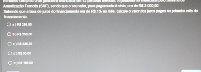 1808 um 12 parculas m
Amortização Francês (SAF), sendo que o seu valor, para pagamento à vista, era de R$ 3.000,00.
Sabendo que a taxa de juros do financiamento era de R$ 1% ao mês, calcule o valor dos juros pagos no primeiro mês do
financiamento
a ) R$ 266,55
Ib ) R$ 250,00
c ) R$ 236,55
d ) R$ 30,00
e ) R$ 155,00