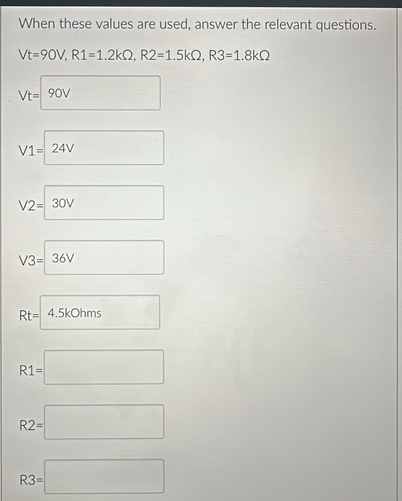 When these values are used, answer the relevant questions.
Vt=90V, R1=1.2kOmega , R2=1.5kOmega , R3=1.8kOmega
Vt=90V
V1=24V
V2=□ 30V
V3=36V
Rt=4.5kOhms □
R1=□
R2=□
R3=□