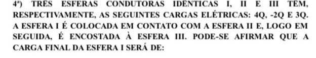 4^a) TRÈS ESFERAS CONDUTORAS IDÊNTICAS I, II E III TÊM, 
RESPECTIVAMENTE, AS SEGUINTES CARGAS ELÉTRICAS: 4Q, -2Q E 3Q. 
A ESFERA I É COLOCADA EM CONTATO COM A ESFERA I E, LOGO EM 
sEGUIDa, É ENCOSTADA À ESFERA III. PODE-SE AFIRMAR QUE a 
CARGA FINAL DA ESFERA I SERÁ DE: