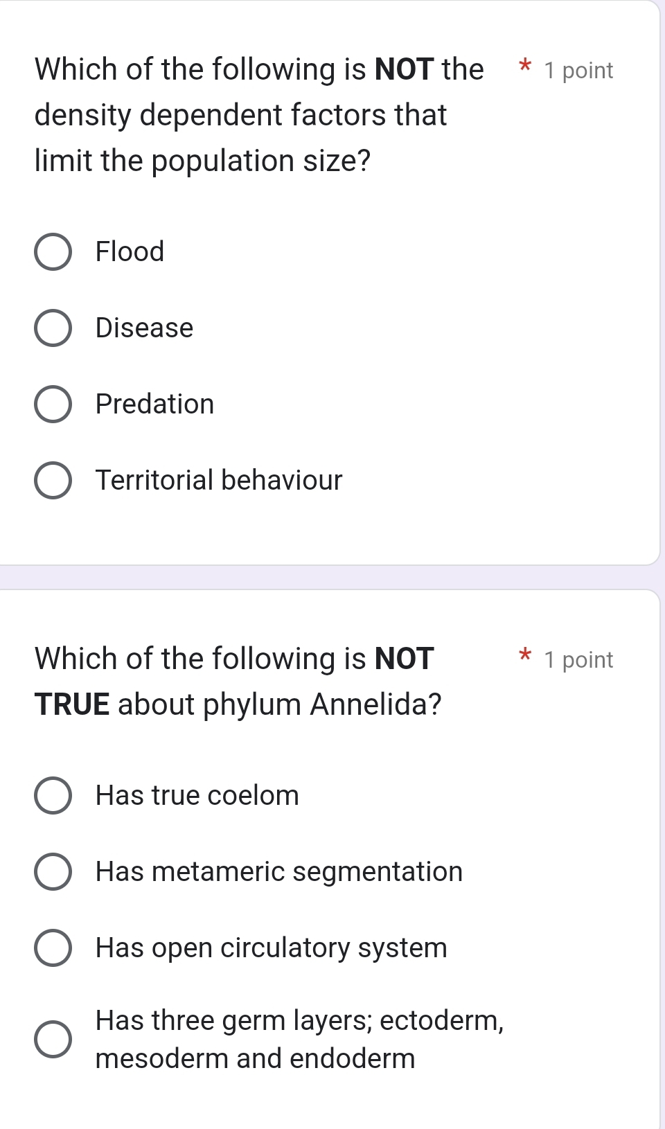 Which of the following is NOT the * 1 point
density dependent factors that
limit the population size?
Flood
Disease
Predation
Territorial behaviour
Which of the following is NOT 1 point
TRUE about phylum Annelida?
Has true coelom
Has metameric segmentation
Has open circulatory system
Has three germ layers; ectoderm,
mesoderm and endoderm