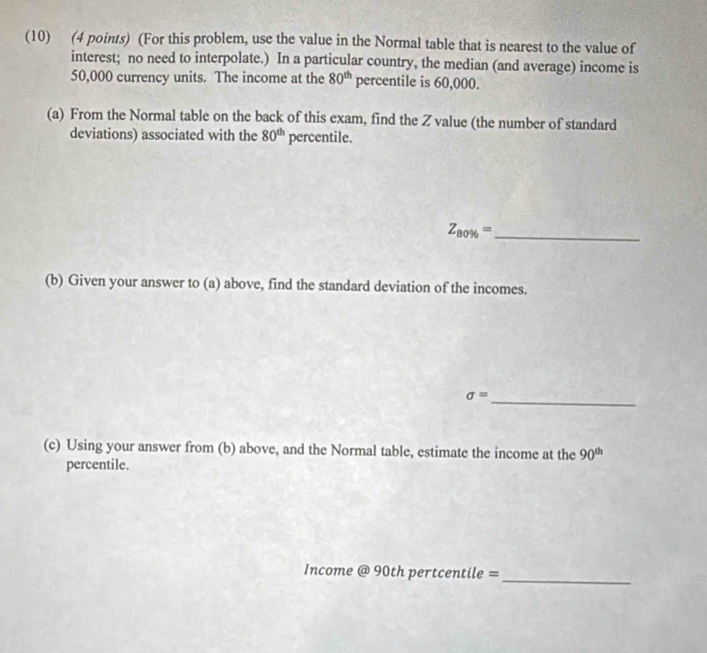 (10) (4 points) (For this problem, use the value in the Normal table that is nearest to the value of 
interest; no need to interpolate.) In a particular country, the median (and average) income is
50,000 currency units. The income at the 80^(th) percentile is 60,000. 
(a) From the Normal table on the back of this exam, find the Z value (the number of standard 
deviations) associated with the 80^(th) percentile.
Z_80% = _ 
(b) Given your answer to (a) above, find the standard deviation of the incomes.
sigma = _ 
(c) Using your answer from (b) above, and the Normal table, estimate the income at the 90^(th)
percentile. 
_ 
Income @90th pertcentile =