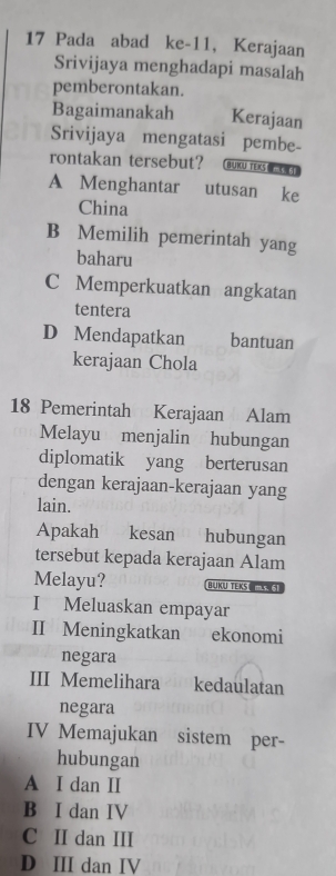 Pada abad ke-11, Kerajaan
Srivijaya menghadapi masalah
pemberontakan.
Bagaimanakah Kerajaan
Srivijaya mengatasi pembe-
rontakan tersebut? BURU TEKS
A Menghantar utusan ke
China
B Memilih pemerintah yang
baharu
C Memperkuatkan angkatan
tentera
D Mendapatkan bantuan
kerajaan Chola
18 Pemerintah Kerajaan Alam
Melayu menjalin hubungan
diplomatik yang berterusan
dengan kerajaan-kerajaan yang
lain.
Apakah kesan hubungan
tersebut kepada kerajaan Alam
Melayu? BUKU TEKS X 3
I Meluaskan empayar
II Meningkatkan ekonomi
negara
III Memelihara kedaulatan
negara
IV Memajukan sistem per-
hubungan
A I dan I
B I dan IV
C II dan III
D III dan IV