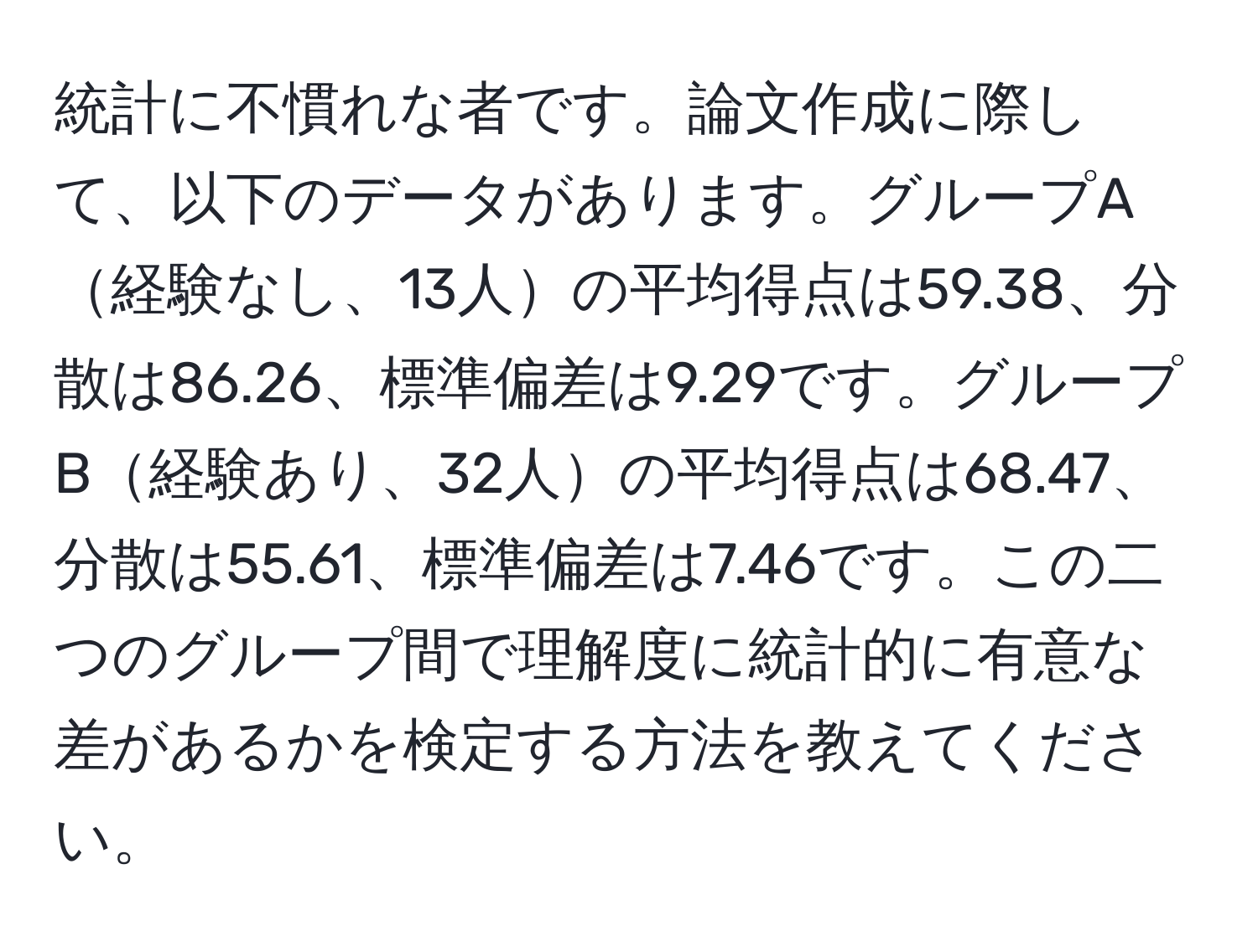 統計に不慣れな者です。論文作成に際して、以下のデータがあります。グループA経験なし、13人の平均得点は59.38、分散は86.26、標準偏差は9.29です。グループB経験あり、32人の平均得点は68.47、分散は55.61、標準偏差は7.46です。この二つのグループ間で理解度に統計的に有意な差があるかを検定する方法を教えてください。