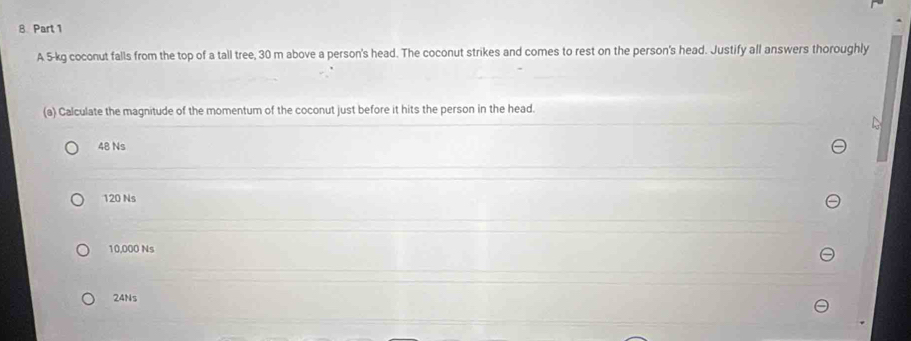 A 5-kg coconut falls from the top of a tall tree, 30 m above a person's head. The coconut strikes and comes to rest on the person's head. Justify all answers thoroughly
(a) Calculate the magnitude of the momentum of the coconut just before it hits the person in the head.
48 Ns
120 Ns
10,000 Ns
24Ns