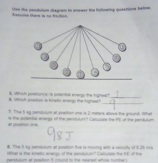 Use the pendulum diagram to answer the following questions below. 
Assume there is no friction. 
5. Which position(s) is potential energy the highest?_ 
6. Which position is kinetic energy the highest? _. 
7. The 5 kg pendulum at position one is 2 meters above the ground. What 
is the potential energy of the pendulum? Calculate the PE of the pendulum 
at position one. 
8. The 5 kg pendulum at position five is moving with a velocity of 6.26 m/s
What is the kinetic energy of the pendulum? Calculate the KE of the 
pendulum at position 5 (round to the nearest whole number).