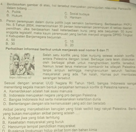 Berdasarkan gambar di atas, hal tersebut merupakan perwujudan nilai-nilai Pancasila
dalam bidang ....
A. Politik C. Sosial budaya
B. Hukum D. Hankam
5. Peran perempuan dalam dunia politik juga semakin berkembang. Berdasarkan PKPU
No. 5 Tahun 2004, memerintahkan 30 persen keterwakilan perempuan di setiap daerah
pemilihan, Jíka berdasarkan hasil ketersediaan kursi yang ada berjumian 50 kursi
anggota legislatif, maka kaum pérempuan yang berhak menjadi anggota DPRD Tingkat
II Kabupaten Banjarnegara berjumlah ....
A. 50
B. 30 D. 20 C. 15
Perhatikan informasi berikut untuk menjawab soal nomor 6 dan 7!
Salah satu konflik yang tidak kunjung selesai adalah konflik
antara Palestina dengan Israel. Berbagai cara teiah dilakukan
oleh berbagai pihak untuk menghentikan konflik tersebut.
Namun Israel terus melancar bombardir ke willayah Palestina
tanpa ampun sehingga menghancurkan seluruh fasilitas
masyarakat yang ada. Tak kalah, Hamas pun membalas
https://disway.id/ serangan tersebut.
Sesuai dengan amanat UUD Negara RI Tahun 1945, bangsa Indonesia sança
menentang segala macam bentuk penjajahan termasuk konflik di Palestina karena ...
A. Kemerdekaan adalah hak asasi manusia
B. Indonesia merupakan negara yang pro dengan Palestina
C. Bangsa Indonesia ikut serta melaksanakan ketertiban dunia
D. Bertentangan dengan sila kemanusiaan yang adil dan beradab
Akibat perang menyebabkan kerugian yang tidak sedikit bagi rakyat Palestina. Berik
yang bukan merupakan akibat perang adalah ....
A. Korban jiwa yang tidak terhitung
B. Kesehatan masyarakat yang buruk
C. Hancurnya tempat pendidikan masyarakat
D Rusaknya lingkungan hidup akibat bom dan bahan kimia