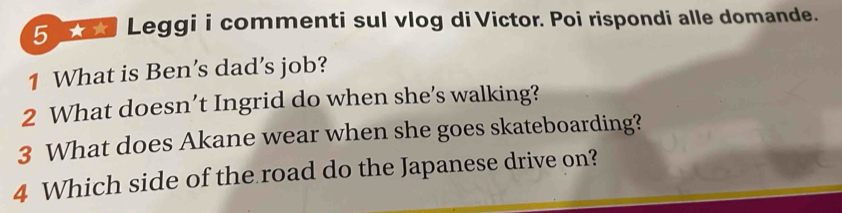 od Leggi i commenti sul vlog di Victor. Poi rispondi alle domande. 
1 What is Ben’s dad’s job? 
2 What doesn’t Ingrid do when she’s walking? 
3 What does Akane wear when she goes skateboarding? 
4 Which side of the road do the Japanese drive on?