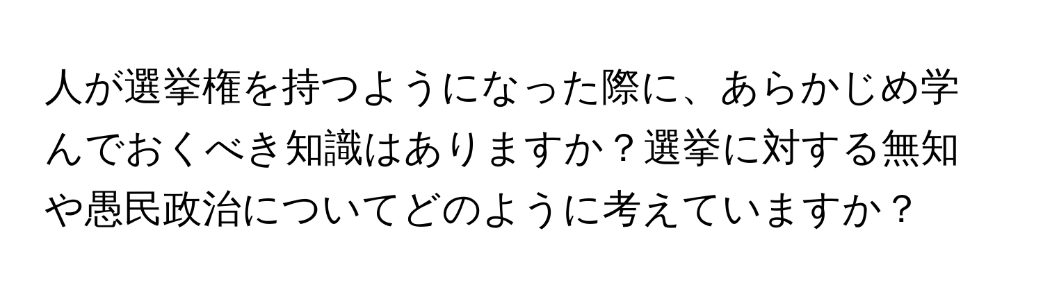 人が選挙権を持つようになった際に、あらかじめ学んでおくべき知識はありますか？選挙に対する無知や愚民政治についてどのように考えていますか？