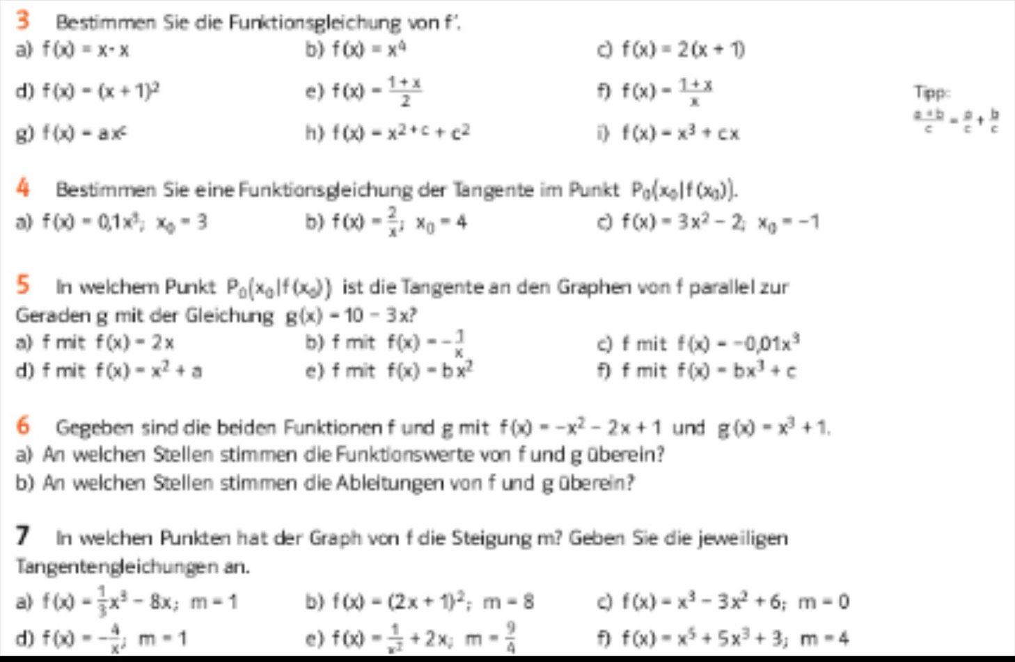 Bestimmen Sie die Funktionsgleichung von f'.
a) f(x)=x-x b) f(x)=x^4 c f(x)=2(x+1)
d) f(x)=(x+1)^2 e) f(x)= (1+x)/2  f) f(x)= (1+x)/x  Tippc
g) f(x)=ax^c h) f(x)=x^(2+c)+c^2 i f(x)=x^3+cx
 (a+b)/c = a/c + b/c 
4 Bestimmen Sie eine Funktionsgleichung der Tängente im Punkt P_0(x_0|f(x_0)).
a) f(x)=0,1x^3;x_0=3 b) f(x)= 2/x ;x_0=4 f(x)=3x^2-2;x_0=-1
5 In welchem Punkt P_0(x_0|f(x_0)) ist die Tangente an den Graphen von f parallel zur
Geraden g mit der Gleichung g(x)=10-3x
a) f mit f(x)=2x b) f mit f(x)=- 1/x  c) f mit f(x)=-0.01x^3
d) f mit f(x)=x^2+a e) f mit f(x)=bx^2 f) f mit f(x)=bx^3+c
6 Gegeben sind die beiden Funktionen f und g mit f(x)=-x^2-2x+1 und g(x)=x^3+1,
a) An welchen Stellen stimmen die Funktionswerte von f und g überein?
b) An welchen Stellen stimmen die Ableitungen von f und güberein?
7 In welchen Punkten hat der Graph von f die Steigung m? Geben Sie die jeweiligen
Tangentengleichungen an.
a) f(x)= 1/3 x^3-8x;m=1 b) f(x)=(2x+1)^2;m=8 c) f(x)=x^3-3x^2+6;m=0
d) f(x)=- 4/x ;m=1 e) f(x)= 1/x^2 +2x;m= 9/4  f f(x)=x^5+5x^3+3;m=4