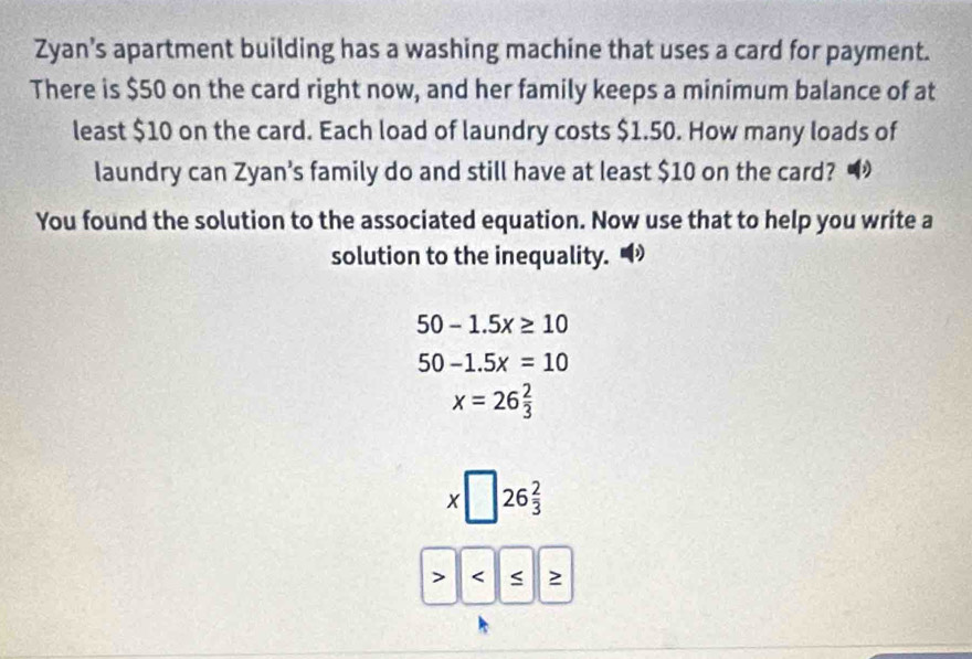 Zyan’s apartment building has a washing machine that uses a card for payment.
There is $50 on the card right now, and her family keeps a minimum balance of at
least $10 on the card. Each load of laundry costs $1.50. How many loads of
laundry can Zyan’s family do and still have at least $10 on the card?
You found the solution to the associated equation. Now use that to help you write a
solution to the inequality.
50-1.5x≥ 10
50-1.5x=10
x=26 2/3 
□ 26 2/3 
 ≥ 