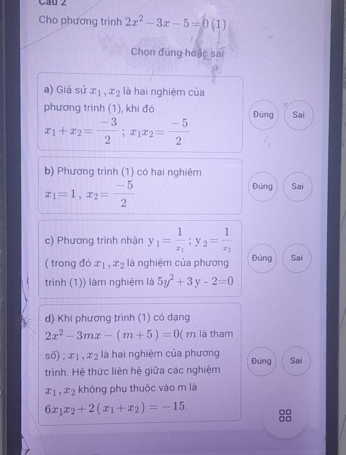 Cau 2 
Cho phương trình 2x^2-3x-5=0(1)
Chọn đúng hoạc sai 
a) Giá sử x_1, x_2 là hai nghiệm của 
phương trình (1), khi đó Đúng Sai
x_1+x_2= (-3)/2 ; x_1x_2= (-5)/2 
b) Phương trình (1) có hai nghiệm
x_1=1, x_2= (-5)/2 
Đúng Sai 
c) Phương trình nhận y_1=frac 1x_1; y_2=frac 1x_2
( trong đó x_1, x_2 là nghiệm của phương Đúng Sai 
trình (1)) làm nghiệm là 5y^2+3y-2=0
d) Khi phương trình (1) có dạng
2x^2-3mx-(m+5)=0 (m là tham 
số) ; x_1, x_2 là hai nghiệm của phương Đúng Sai 
trình. Hệ thức liên hệ giữa các nghiệm
x_1, x_2 không phụ thuộc vào m là
6x_1x_2+2(x_1+x_2)=-15.