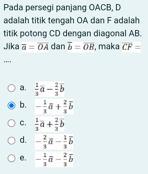 Pada persegi panjang OACB, D
adalah titik tengah OA dan F adalah
titik potong CD dengan diagonal AB.
Jika overline a=overline OA dan overline b=overline OB , maka overline CF=
…
a.  1/3 overline a- 2/3 overline b
b. - 1/3 vector a+ 2/3 vector b
C.  1/3 overline a+ 2/3 overline b
d. - 2/3 vector a- 1/3 vector b
e. - 1/3 vector a- 2/3 vector b