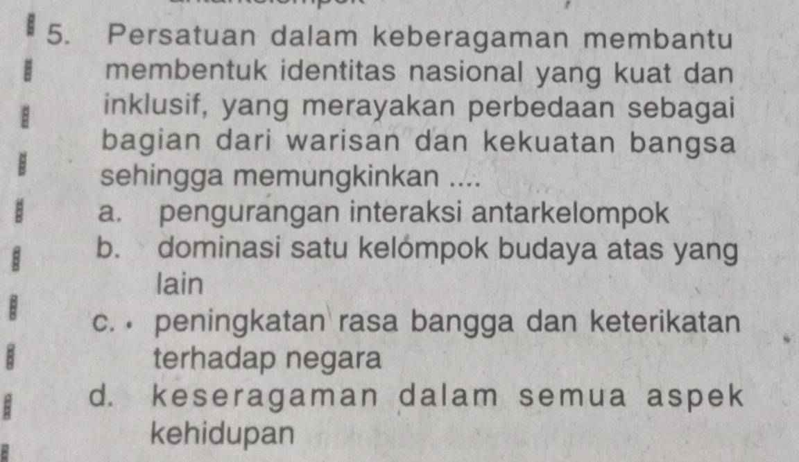 Persatuan dalam keberagaman membantu
membentuk identitas nasional yang kuat dan
inklusif, yang merayakan perbedaan sebagai
bagian dari warisan dan kekuatan bangsa
sehingga memungkinkan ....
a. pengurangan interaksi antarkelompok
b. dominasi satu kelómpok budaya atas yang
lain
c. peningkatan rasa bangga dan keterikatan
terhadap negara
d. keseragaman dalam semua aspek
kehidupan