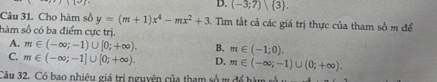 D. (-3;7) 3. 
Câu 31. Cho hàm số y=(m+1)x^4-mx^2+3 5. Tim tất cả các giá trị thực của tham số m để
hàm số có ba điểm cực trị.
A. m∈ (-∈fty ;-1)∪ [0;+∈fty ).
B. m∈ (-1;0).
C. m∈ (-∈fty ;-1]∪ [0;+∈fty ).
D. m∈ (-∈fty ;-1)∪ (0;+∈fty ). 
Câu 32. Có bao nhiêu giá tri nguyên của tham số m để hàm số