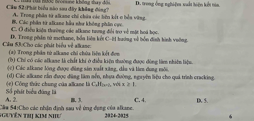 ủa nước bromine không thay đồi. D. trong ống nghiệm xuất hiện kết tủa.
Câu 52:Phát biểu nào sau đây không đúng?
A. Trong phân tử alkane chỉ chứa các liên kết σ bền vững.
B. Các phân tử alkane hầu như không phân cực.
C. Ở điều kiện thường các alkane tương đối trơ về mặt hoá học.
D. Trong phân tử methane, bốn liên kết C-H hướng về bốn đinh hình vuông.
Câu 53:Cho các phát biểu về alkane:
(a) Trong phân tử alkane chỉ chứa liên kết đơn
(b) Chi có các alkane là chất khí ở điều kiện thường được dùng làm nhiên liệu.
(c) Các alkane lỏng được dùng sản xuất xăng, dầu và làm dung môi.
(d) Các alkane rắn được dùng làm nến, nhựa đường, nguyên liệu cho quá trình cracking.
(e) Công thức chung của alkane là C_xH_2x+2 , với x≥ 1. 
ố phát biểu đúng là
A. 2. B. 3. C. 4. D. 5.
Câu 54:Cho các nhận định sau về ứng dụng của alkane.
NgUyÊN THị KIM NhƯ 2024-2025 6