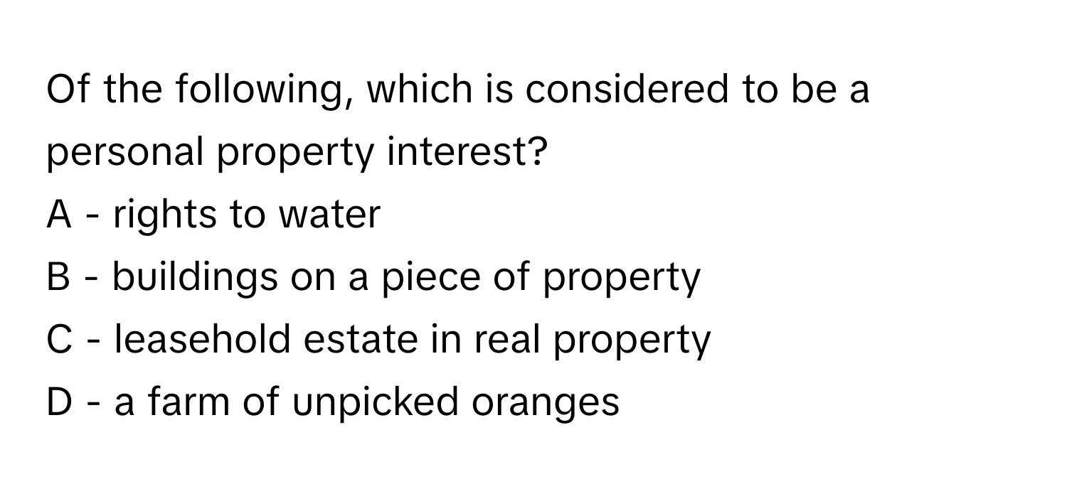 Of the following, which is considered to be a personal property interest?

A - rights to water
B - buildings on a piece of property
C - leasehold estate in real property
D - a farm of unpicked oranges