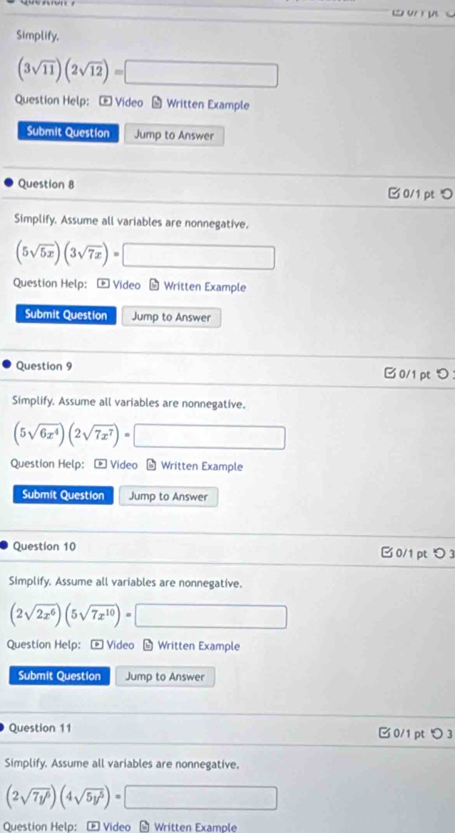 ww u
Simplify,
(3sqrt(11))(2sqrt(12))=□
Question Help: - Video - Written Example
Submit Question Jump to Answer
Question 8
□ 0/1 pt 
Simplify. Assume all variables are nonnegative.
(5sqrt(5x))(3sqrt(7x))=□
Question Help: - Video - Written Example
Submit Question Jump to Answer
Question 9
B0/1 pt つ
Simplify. Assume all variables are nonnegative.
(5sqrt(6x^4))(2sqrt(7x^7))=□
Question Help: - Video - Written Example
Submit Question Jump to Answer
Question 10 0/1 pt つ 3
Simplify, Assume all variables are nonnegative.
(2sqrt(2x^6))(5sqrt(7x^(10)))=□
Question Help： [ Video - Written Example
Submit Question Jump to Answer
Question 11 0/1 pt つ 3
Simplify. Assume all variables are nonnegative.
(2sqrt(7y^6))(4sqrt(5y^5))=□
Question Help:E Video - Written Example