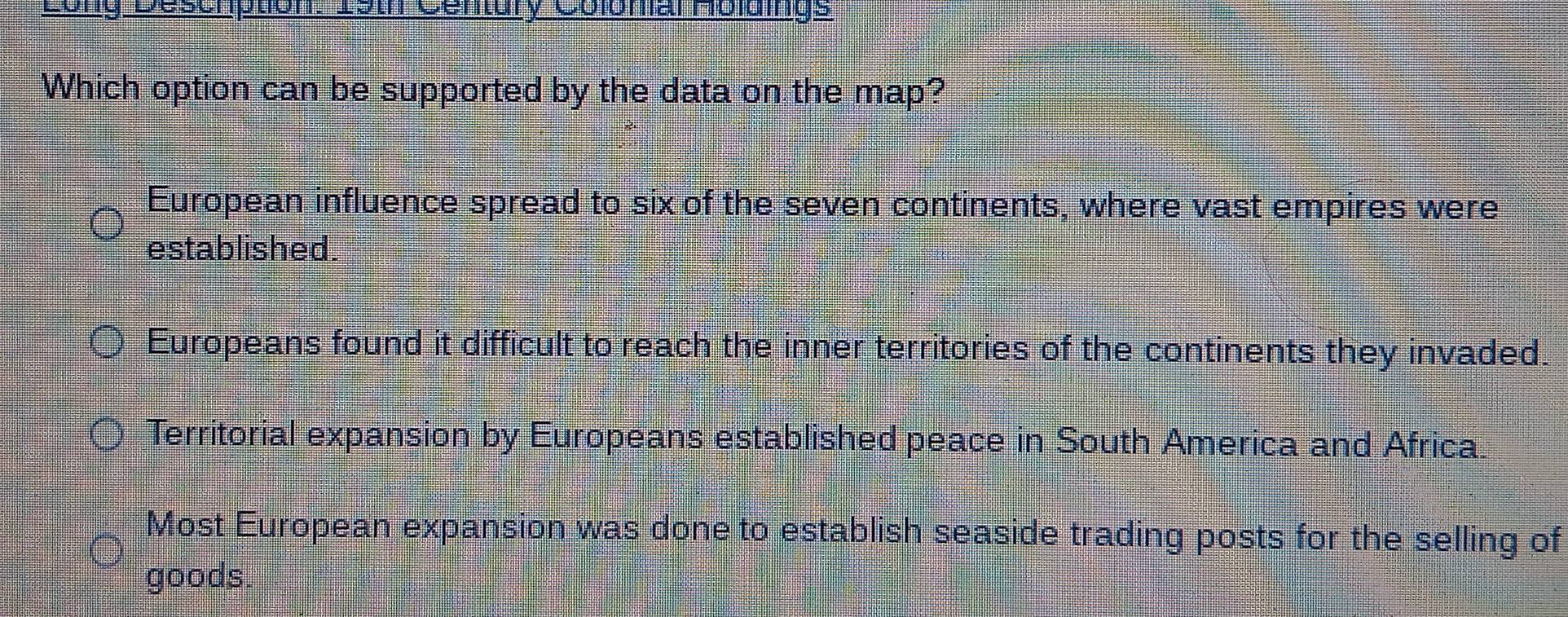 Long Deschption: 15th Century ColomalHoluings
Which option can be supported by the data on the map?
European influence spread to six of the seven continents, where vast empires were
established.
Europeans found it difficult to reach the inner territories of the continents they invaded.
Territorial expansion by Europeans established peace in South America and Africa.
Most European expansion was done to establish seaside trading posts for the selling of
goods.