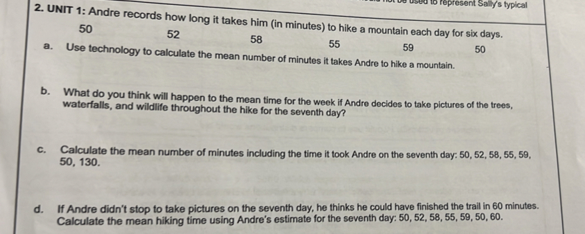 be used to represent Sally's typical 
2. UNIT 1: Andre records how long it takes him (in minutes) to hike a mountain each day for six days.
50
52 58 55 59 50
a. Use technology to calculate the mean number of minutes it takes Andre to hike a mountain. 
b. What do you think will happen to the mean time for the week if Andre decides to take pictures of the trees, 
waterfalls, and wildlife throughout the hike for the seventh day? 
c. Calculate the mean number of minutes including the time it took Andre on the seventh day : 50, 52, 58, 55, 59,
50, 130. 
d. If Andre didn't stop to take pictures on the seventh day, he thinks he could have finished the trail in 60 minutes. 
Calculate the mean hiking time using Andre's estimate for the seventh day : 50, 52, 58, 55, 59, 50, 60.