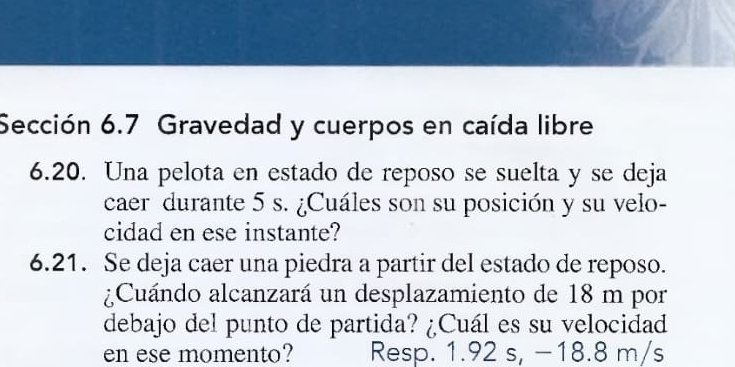 Sección 6.7 Gravedad y cuerpos en caída libre 
6.20. Una pelota en estado de reposo se suelta y se deja 
caer durante 5 s. ¿Cuáles son su posición y su velo- 
cidad en ese instante? 
6.21. Se deja caer una piedra a partir del estado de reposo. 
¿Cuándo alcanzará un desplazamiento de 18 m por 
debajo del punto de partida? ¿Cuál es su velocidad 
en ese momento? Resp. 1.92 s, −18.8 m/s