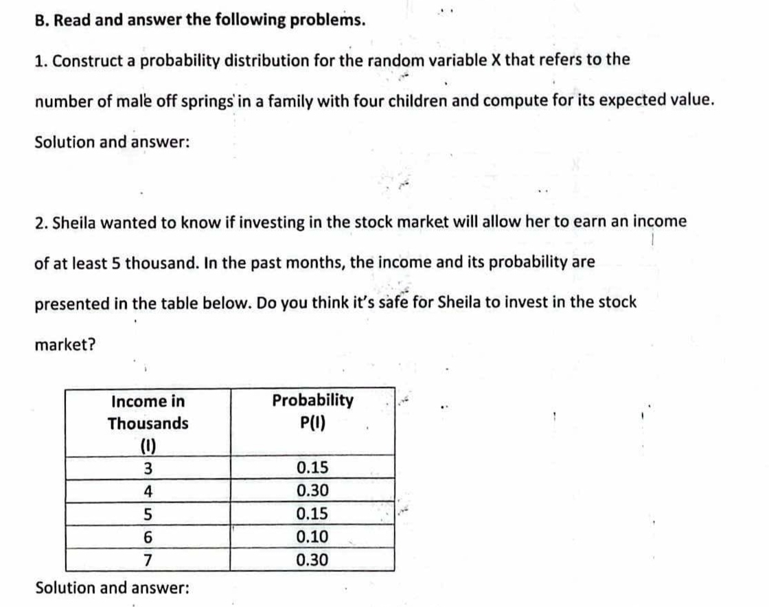 Read and answer the following problems.
1. Construct a probability distribution for the random variable X that refers to the
number of male off springs in a family with four children and compute for its expected value.
Solution and answer:
2. Sheila wanted to know if investing in the stock market will allow her to earn an income
of at least 5 thousand. In the past months, the income and its probability are
presented in the table below. Do you think it’s safe for Sheila to invest in the stock
market?
Solution and answer: