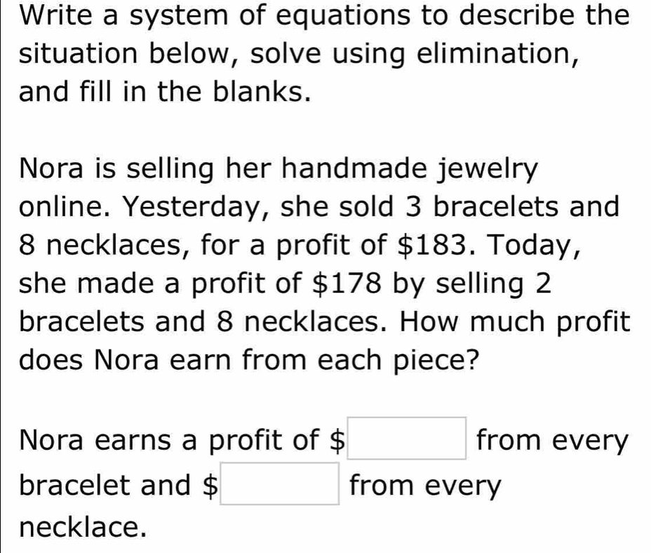 Write a system of equations to describe the 
situation below, solve using elimination, 
and fill in the blanks. 
Nora is selling her handmade jewelry 
online. Yesterday, she sold 3 bracelets and
8 necklaces, for a profit of $183. Today, 
she made a profit of $178 by selling 2
bracelets and 8 necklaces. How much profit 
does Nora earn from each piece? 
Nora earns a profit of $ □ from every 
bracelet and;□ from every 
necklace.