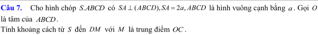 Cho hình chóp S. ABCD có SA⊥ (ABCD), SA=2a 1, ABCD là hình vuông cạnh bằng a. Gọi O 
là tâm của ABCD. 
Tính khoảng cách từ S đến DM với Mô là trung điểm OC.