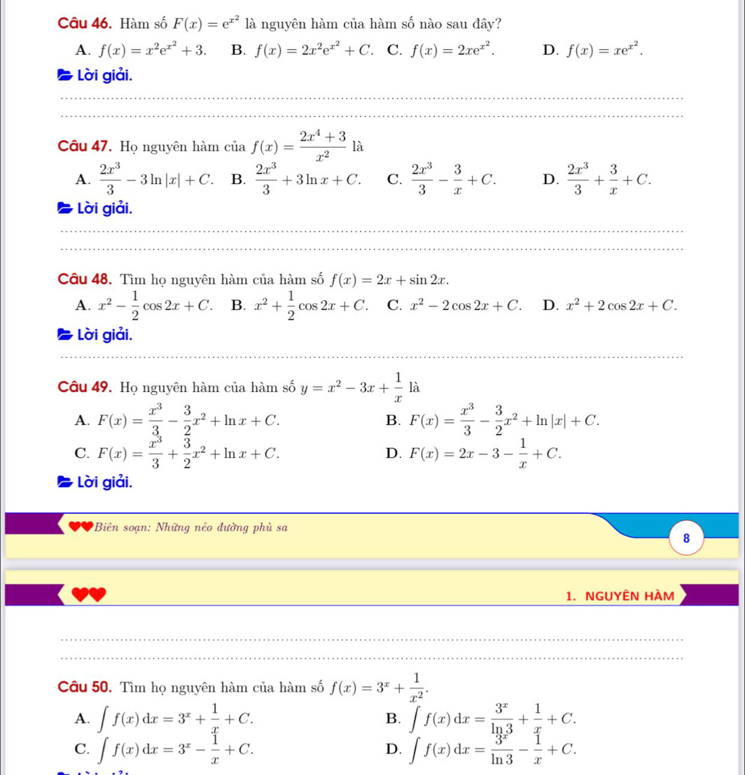 Hàm số F(x)=e^(x^2) là nguyên hàm của hàm số nào sau đây?
A. f(x)=x^2e^(x^2)+3. B. f(x)=2x^2e^(x^2)+C. C. f(x)=2xe^(x^2). D. f(x)=xe^(x^2).
Lời giải.
Câu 47. Họ nguyên hàm ciaf(x)= (2x^4+3)/x^2  là
A.  2x^3/3 -3ln |x|+C. B.  2x^3/3 +3ln x+C. C.  2x^3/3 - 3/x +C. D.  2x^3/3 + 3/x +C.
Lời giải.
Câu 48. Tìm họ nguyên hàm của hàm số f(x)=2x+sin 2x.
A. x^2- 1/2 cos 2x+C. B. x^2+ 1/2 cos 2x+C. C. x^2-2cos 2x+C. D. x^2+2cos 2x+C.
Lời giải.
Câu 49. Họ nguyên hàm của hàm số y=x^2-3x+ 1/x la
A. F(x)= x^3/3 - 3/2 x^2+ln x+C. F(x)= x^3/3 - 3/2 x^2+ln |x|+C.
B.
C. F(x)= x^3/3 + 3/2 x^2+ln x+C. F(x)=2x-3- 1/x +C.
D.
Lời giải.
Biên soạn: Những nẻo đường phù sa
8
1. NGUYÊN HÀM
Câu 50. Tìm họ nguyên hàm của hàm số f(x)=3^x+ 1/x^2 .
A. ∈t f(x)dx=3^x+ 1/x +C. B. ∈t f(x)dx= 3^x/ln 3 + 1/x +C.
C. ∈t f(x)dx=3^x- 1/x +C. ∈t f(x)dx= 3^x/ln 3 - 1/x +C.
D.