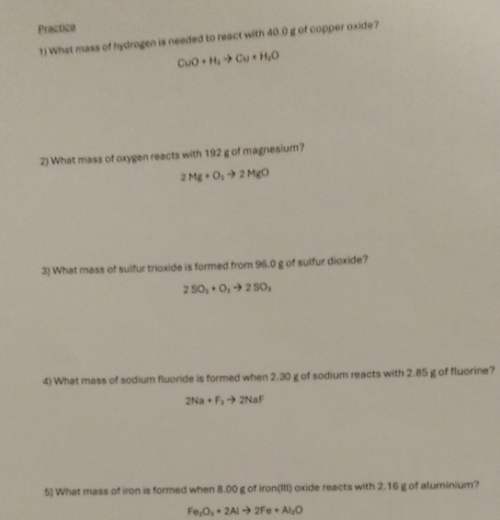 Practice 
1) What mass of hydrogen is needed to react with 40.0 g of copper oxide?
CuO+H_2to Cu+H_2O
2) What mass of oxygen reacts with 192 g of magnesium?
2Mg+O_2to 2MgO
3) What mass of sulfur trioxide is formed from 96.0 g of sulfur dioxide?
2SO_2+O_2to 2SO_3
4) What mass of sodium fluoride is formed when 2.30 g of sodium reacts with 2.85 g of fluorine?
2Na+F_2to 2NaF
5) What mass of iron is formed when 8.00 g of iron(III) oxide reacts with 2.16 g of aluminium?
Fe_2O_3+2Alto 2Fe+Al_2O