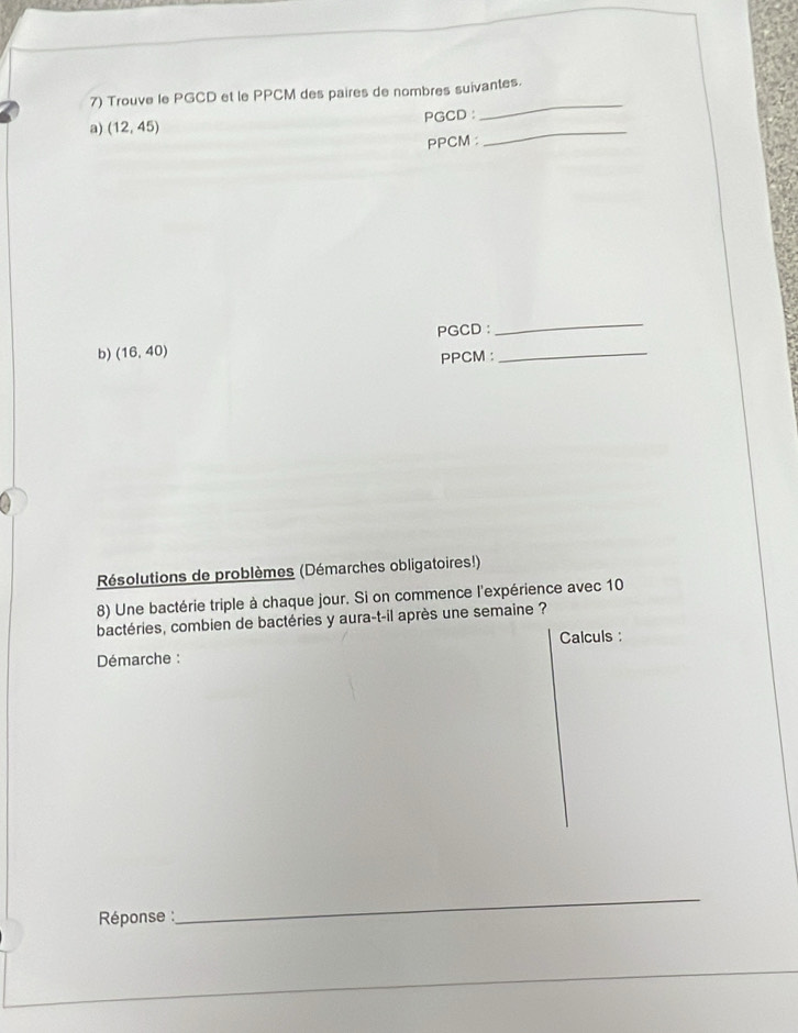 Trouve le PGCD et le PPCM des paires de nombres suivantes. 
PGCD : 
_ 
a) (12,45)
PPCM : 
_ 
PGCD : 
_ 
b) (16,40)
PPCM :_ 
Résolutions de problèmes (Démarches obligatoires!) 
8) Une bactérie triple à chaque jour. Si on commence l'expérience avec 10
bactéries, combien de bactéries y aura-t-il après une semaine ? 
Calculs : 
Démarche : 
Réponse : 
_