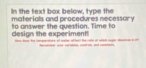 In the text box below, type the 
materials and procedures necessary 
to answer the question. Time to 
design the experiment! 
How does the temperature of water affect the rate at which sugar dissolves in it? 
Remember your variables, controis, and constants.