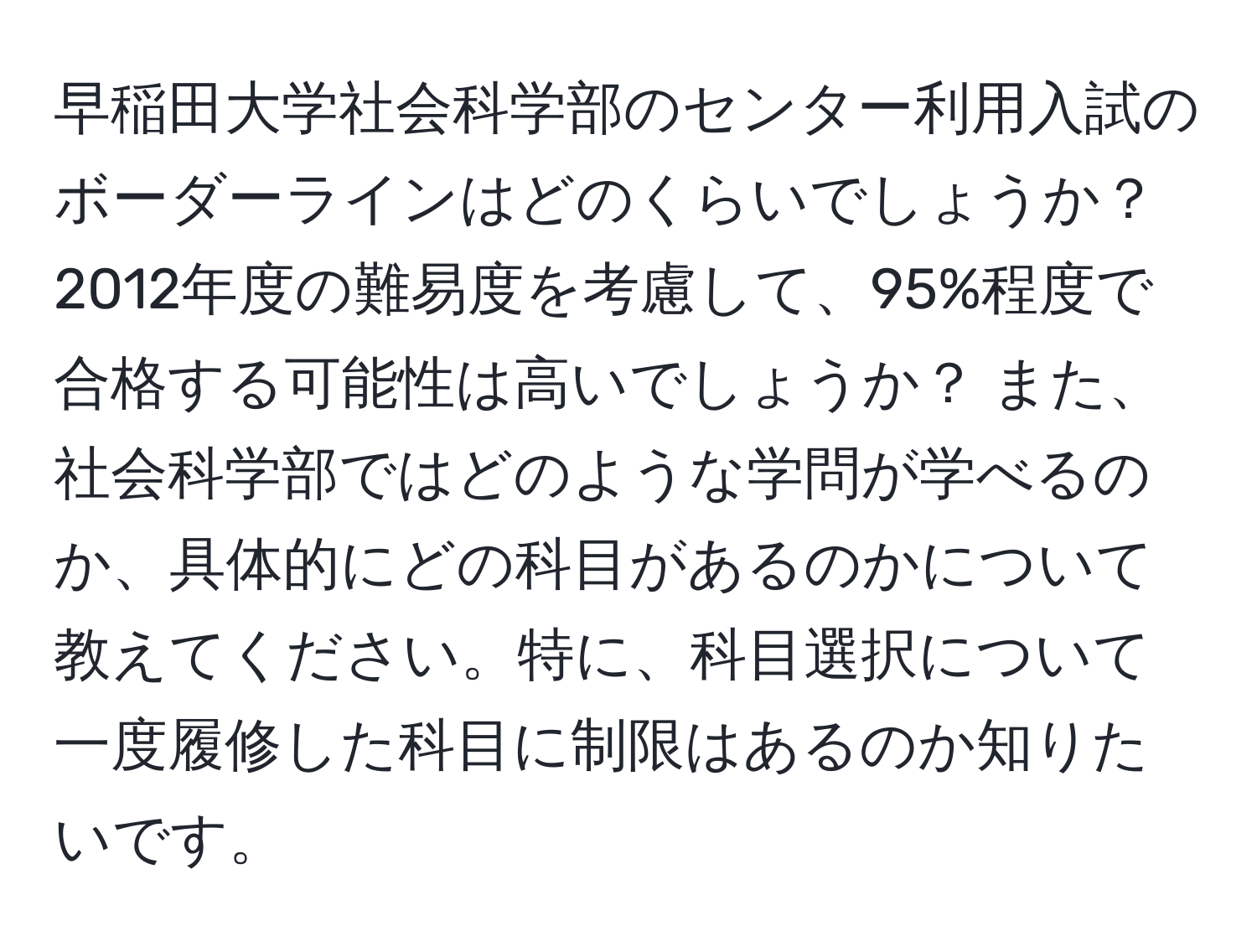 早稲田大学社会科学部のセンター利用入試のボーダーラインはどのくらいでしょうか？ 2012年度の難易度を考慮して、95%程度で合格する可能性は高いでしょうか？ また、社会科学部ではどのような学問が学べるのか、具体的にどの科目があるのかについて教えてください。特に、科目選択について一度履修した科目に制限はあるのか知りたいです。