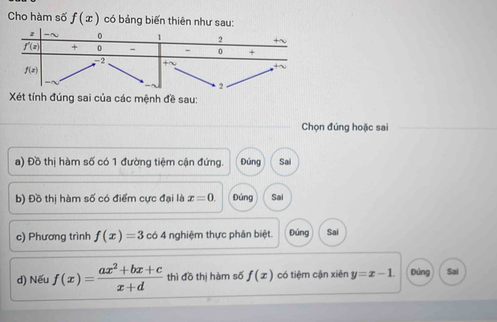 Cho hàm số f(x) có bảng biến thiên như sau:
Xét tính đúng sai của các mệnh đề sau:
Chọn đúng hoặc sai
a) Đồ thị hàm số có 1 đường tiệm cận đứng. Đúng Sai
b) Đồ thị hàm số có điểm cực đại là x=0. Đúng Sai
c) Phương trình f(x)=3 có 4 nghiệm thực phân biệt. Đúng Sai
d) Nếu f(x)= (ax^2+bx+c)/x+d  thì đồ thị hàm số f(x) có tiệm cận xiên y=x-1. Đúng Sai