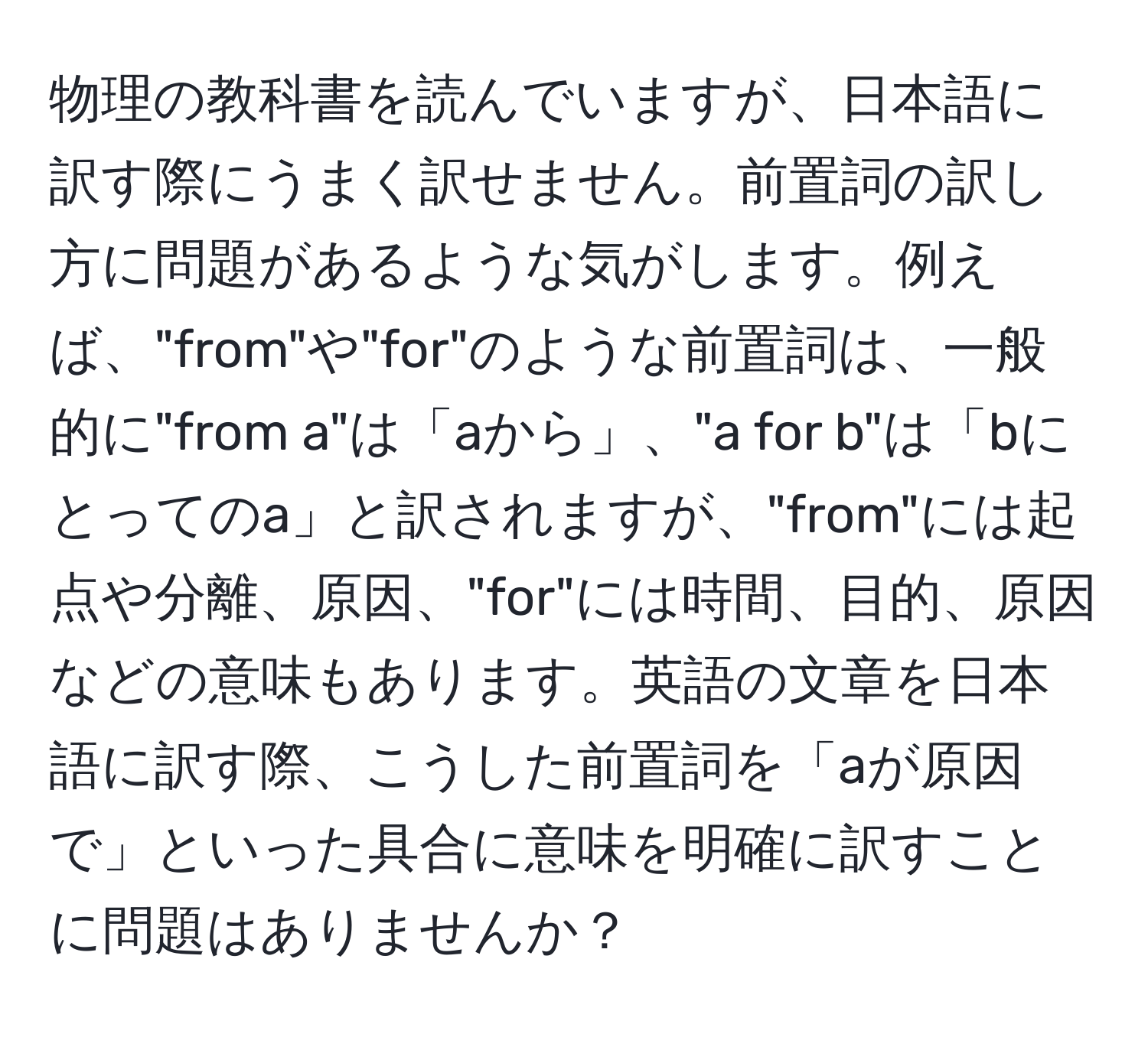 物理の教科書を読んでいますが、日本語に訳す際にうまく訳せません。前置詞の訳し方に問題があるような気がします。例えば、"from"や"for"のような前置詞は、一般的に"from a"は「aから」、"a for b"は「bにとってのa」と訳されますが、"from"には起点や分離、原因、"for"には時間、目的、原因などの意味もあります。英語の文章を日本語に訳す際、こうした前置詞を「aが原因で」といった具合に意味を明確に訳すことに問題はありませんか？