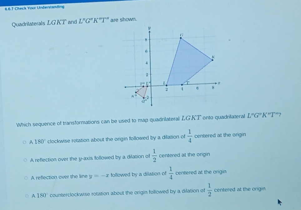 Check Your Understanding
Quadrilaterals LGKT and L''G''K''T'' are shown.
Which sequence of transformations can be used to map quadrilateral LG.KT onto quadrilateral L''G''K''T "?
A 180° clockwise rotation about the origin followed by a dilation of  1/4  centered at the origin
A reflection over the y-axis followed by a dilation of  1/2  centered at the origin
A reflection over the line y=-x followed by a dilation of  1/4  centered at the origin
A 180° counterclockwise rotation about the origin followed by a dilation of  1/2  centered at the origin