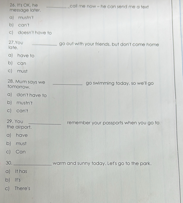 It's OK, he _call me now - he can send me a text 
message later.
a) mustn't
b) can't
c) doesn't have to
27.You _go out with your friends, but don't come home
late.
a) have to
b) can
c must
28. Mum says we _go swimming today, so we'll go
tomorrow.
a) don't have to
b) mustn't
c) can't
29. You _remember your passports when you go to
the airport.
a) have
b) must
c) Can
30. _warm and sunny today. Let's go to the park.
a) It has
b) It's
c) There's