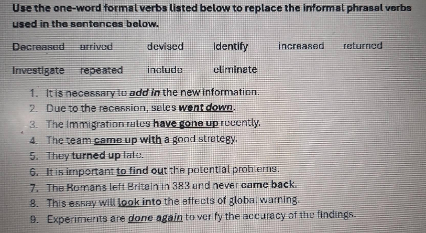 Use the one-word formal verbs listed below to replace the informal phrasal verbs
used in the sentences below.
Decreased £arrived devised identify increased returned
Investigate repeated include eliminate
1. It is necessary to add in the new information.
2. Due to the recession, sales went down.
3. The immigration rates have gone up recently.
4. The team came up with a good strategy.
5. They turned up late.
6. It is important to find out the potential problems.
7. The Romans left Britain in 383 and never came back.
8. This essay will look into the effects of global warning.
9. Experiments are done again to verify the accuracy of the findings.