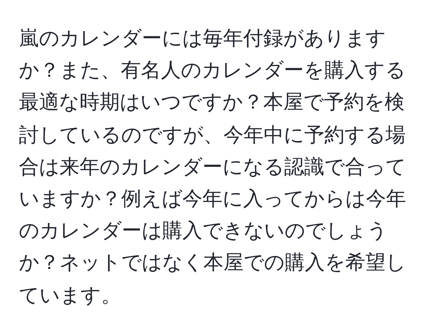 嵐のカレンダーには毎年付録がありますか？また、有名人のカレンダーを購入する最適な時期はいつですか？本屋で予約を検討しているのですが、今年中に予約する場合は来年のカレンダーになる認識で合っていますか？例えば今年に入ってからは今年のカレンダーは購入できないのでしょうか？ネットではなく本屋での購入を希望しています。