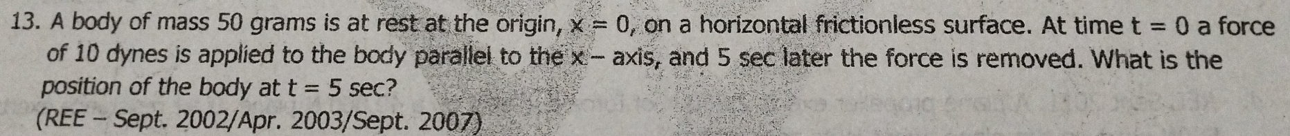 A body of mass 50 grams is at rest at the origin, x=0 , on a horizontal frictionless surface. At time t=0 a force 
of 10 dynes is applied to the body parallel to the x-axis , and 5 sec later the force is removed. What is the 
position of the body at t=5sec ? 
(REE - Sept. 2002/Apr. 2003/Sept. 2007)