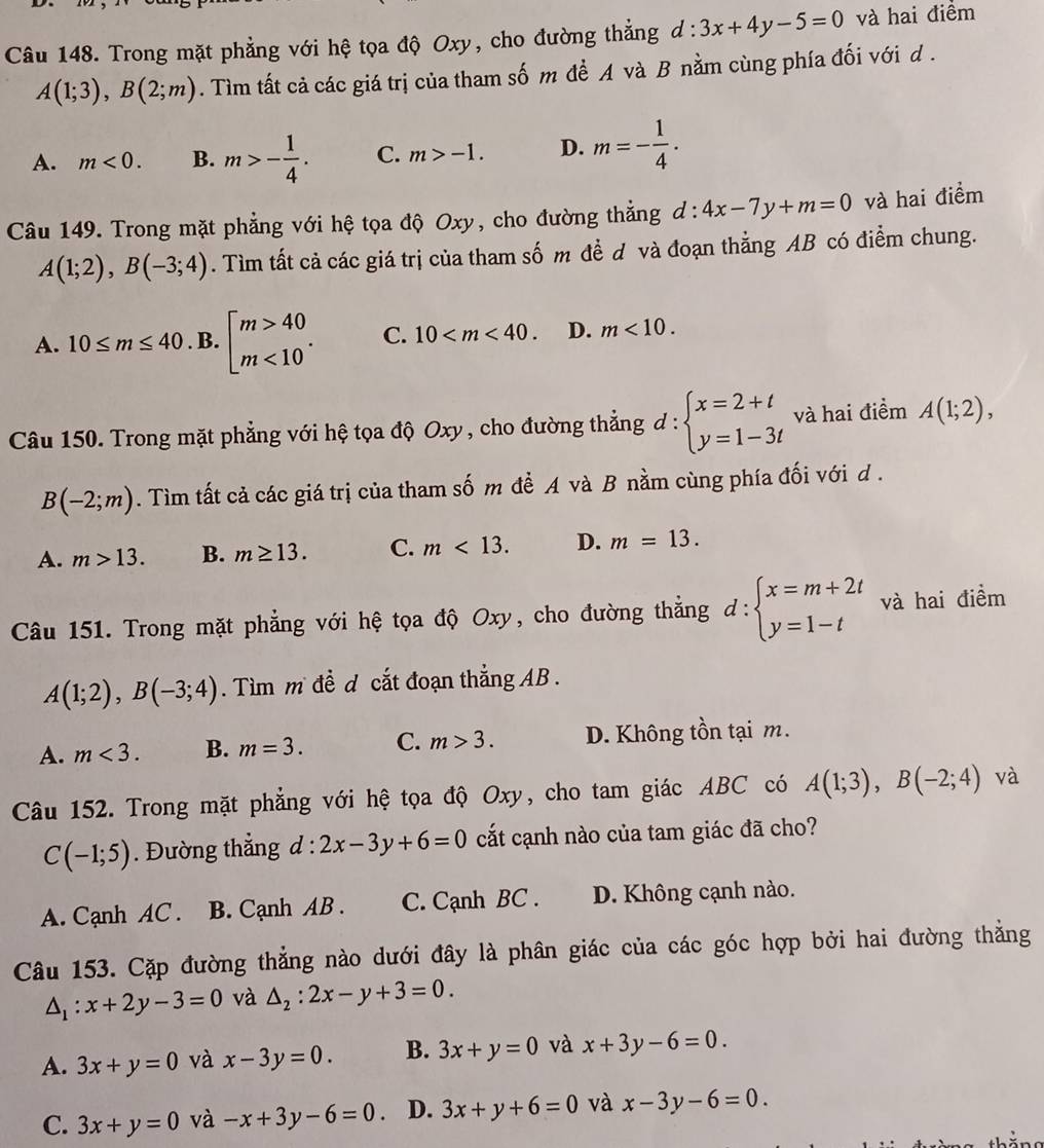 Trong mặt phẳng với hệ tọa độ Oxy, cho đường thẳng d:3x+4y-5=0 và hai điểm
A(1;3),B(2;m). Tìm tất cả các giá trị của tham số m đề A và B nằm cùng phía đối với d .
A. m<0. B. m>- 1/4 . C. m>-1. D. m=- 1/4 .
Câu 149. Trong mặt phẳng với hệ tọa độ Oxy, cho đường thẳng d:4x-7y+m=0 và hai điểm
A(1;2),B(-3;4). Tìm tất cả các giá trị của tham số m đề d và đoạn thẳng AB có điểm chung.
A. 10≤ m≤ 40. B. beginarrayl m>40 m<10endarray. . C. 10 D. m<10.
Câu 150. Trong mặt phẳng với hệ tọa độ Oxy , cho đường thẳng d:beginarrayl x=2+t y=1-3tendarray. và hai điểm A(1;2),
B(-2;m). Tìm tất cả các giá trị của tham số m đề A và B nằm cùng phía đối với d .
A. m>13. B. m≥ 13. C. m<13. D. m=13.
Câu 151. Trong mặt phẳng với hệ tọa độ Oxy, cho đường thẳng d:beginarrayl x=m+2t y=1-tendarray. và hai điểm
A(1;2),B(-3;4). Tìm m đề d cắt đoạn thắng AB .
A. m<3. B. m=3. C. m>3. D. Không tồn tại m.
Câu 152. Trong mặt phẳng với hệ tọa độ Oxy, cho tam giác ABC có A(1;3),B(-2;4) và
C(-1;5). Đường thắng d:2x-3y+6=0 cắt cạnh nào của tam giác đã cho?
A. Cạnh AC . B. Cạnh AB . C. Cạnh BC . D. Không cạnh nào.
Câu 153. Cặp đường thẳng nào dưới đây là phân giác của các góc hợp bởi hai đường thẳng
△ _1:x+2y-3=0 và △ _2:2x-y+3=0.
A. 3x+y=0 và x-3y=0. B. 3x+y=0 và x+3y-6=0.
C. 3x+y=0 và -x+3y-6=0. D. 3x+y+6=0 và x-3y-6=0.