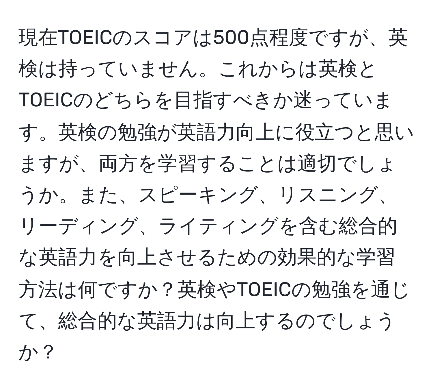 現在TOEICのスコアは500点程度ですが、英検は持っていません。これからは英検とTOEICのどちらを目指すべきか迷っています。英検の勉強が英語力向上に役立つと思いますが、両方を学習することは適切でしょうか。また、スピーキング、リスニング、リーディング、ライティングを含む総合的な英語力を向上させるための効果的な学習方法は何ですか？英検やTOEICの勉強を通じて、総合的な英語力は向上するのでしょうか？