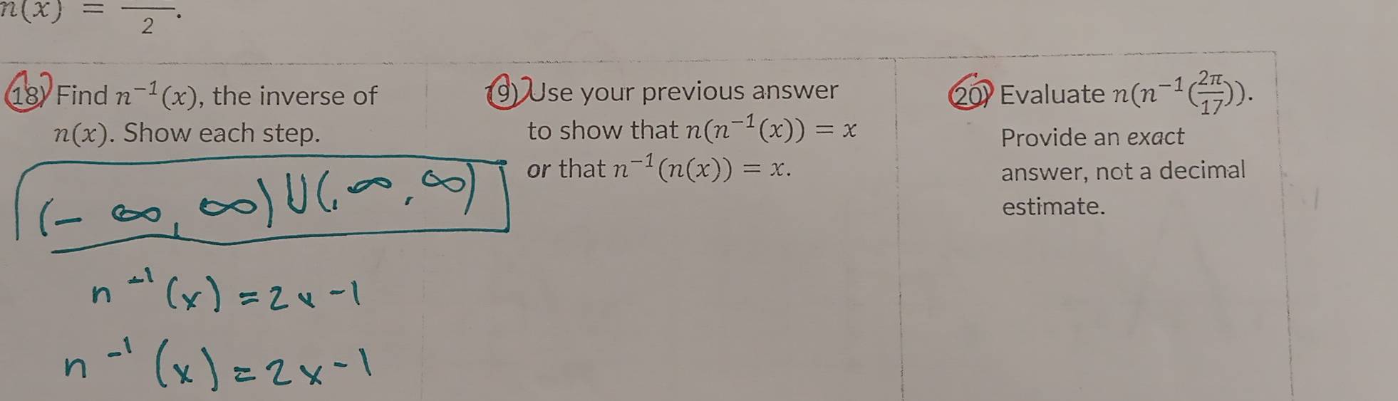 n(x)=frac 2. 
18 Find n^(-1)(x) , the inverse of 9) Use your previous answer 20) Evaluate n(n^(-1)( 2π /17 )).
n(x). Show each step. to show that n(n^(-1)(x))=x
Provide an exact 
or that n^(-1)(n(x))=x. answer, not a decimal 
estimate.