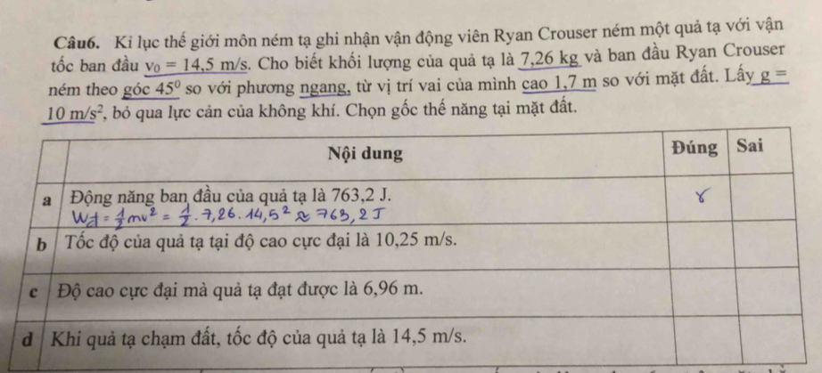 Ki lục thế giới môn ném tạ ghi nhận vận động viên Ryan Crouser ném một quả tạ với vận 
tốc ban đầu v_0=14,5m/s 3. Cho biết khối lượng của quả tạ là 7,26 kg và ban đầu Ryan Crouser 
ném theo góc 45° so với phương ngang, từ vị trí vai của mình cao 1,7 m so với mặt đất. Lấy _ g=
10m/s^2 7, bỏ qua lực cản của không khí. Chọn gốc thế năng tại mặt đất.