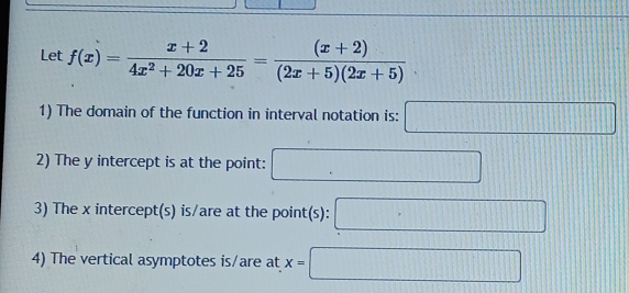 Let f(x)= (x+2)/4x^2+20x+25 = ((x+2))/(2x+5)(2x+5) 
1) The domain of the function in interval notation is: □ 
2) The y intercept is at the point: □ 
3) The x intercept(s) is/are at the point(s): □ 
4) The vertical asymptotes is/are at x=□