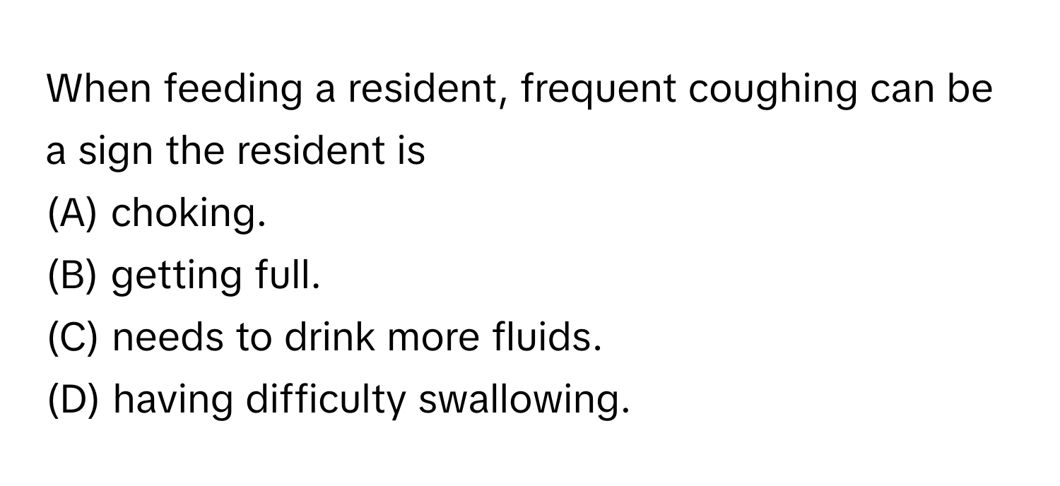 When feeding a resident, frequent coughing can be a sign the resident is
(A) choking.
(B) getting full.
(C) needs to drink more fluids.
(D) having difficulty swallowing.