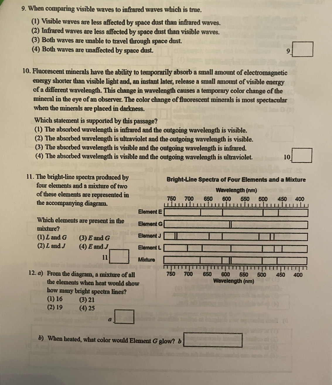 When comparing visible waves to infrared waves which is true.
(1) Visible waves are less affected by space dust than infrared waves.
(2) Infrared waves are less affected by space dust than visible waves.
(3) Both waves are unable to travel through space dust.
(4) Both waves are unaffected by space dust. 9 □ 
10. Fluorescent minerals have the ability to temporarily absorb a small amount of electromagnetic
energy shorter than visible light and, an instant later, release a small amount of visible energy
of a different wavelength. This change in wavelength causes a temporary color change of the
mineral in the eye of an observer. The color change of fluorescent minerals is most spectacular
when the minerals are placed in darkness.
Which statement is supported by this passage?
(1) The absorbed wavelength is infrared and the outgoing wavelength is visible.
(2) The absorbed wavelength is ultraviolet and the outgoing wavelength is visible.
(3) The absorbed wavelength is visible and the outgoing wavelength is infrared.
(4) The absorbed wavelength is visible and the outgoing wavelength is ultraviolet. 10 □ 
11. The bright-line spectra produced by Bright-Line Spectra of Four Elements and a Mixture
four elements and a mixture of two
Wavelength (nm)
of these elements are represented in
750 700 650
the accompanying diagram. 600 550 500 450 400
Element E
Which elements are present in the Element G _  
mixture?
(1) L and G (3) E and G Element J □ □
I
(2) Z and J (4)Eand J Element L □
11 □ Mixture
12. a) From the diagram, a mixture of all 750 700 650 600 550 sả0 450 400
the elements when heat would show
Wavelength (nm)
how many bright spectra lines?
(1) 16 (3) 21
(2) 19 (4) 25
a □
b) When heated, what color would Element G glow? b □