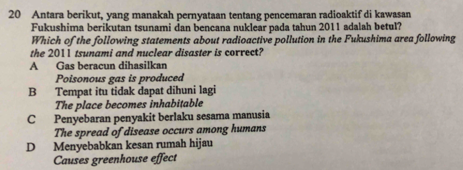 Antara berikut, yang manakah pernyataan tentang pencemaran radioaktif di kawasan
Fukushima berikutan tsunami dan bencana nuklear pada tahun 2011 adalah betul?
Which of the following statements about radioactive pollution in the Fukushima area following
the 2011 tsunami and nuclear disaster is correct?
A Gas beracun dihasilkan
Poisonous gas is produced
B Tempat itu tidak dapat dihuni lagi
The place becomes inhabitable
C Penyebaran penyakit berlaku sesama manusia
The spread of disease occurs among humans
D Menyebabkan kesan rumah hijau
Causes greenhouse effect