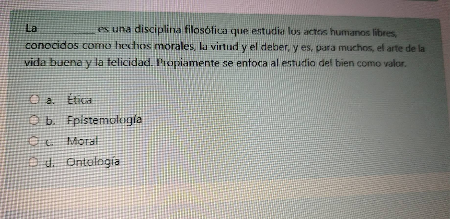 La _es una disciplina filosófica que estudia los actos humanos libres,
conocidos como hechos morales, la virtud y el deber, y es, para muchos, el arte de la
vida buena y la felicidad. Propiamente se enfoca al estudio del bien como valor.
a. Ética
b. Epistemología
c. Moral
d. Ontología